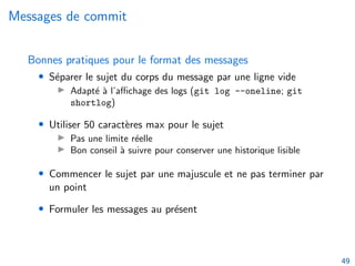 Messages de commit
Bonnes pratiques pour le format des messages
• Séparer le sujet du corps du message par une ligne vide
▶ Adapté à l’affichage des logs (git log --oneline; git
shortlog)
• Utiliser 50 caractères max pour le sujet
▶ Pas une limite réelle
▶ Bon conseil à suivre pour conserver une historique lisible
• Commencer le sujet par une majuscule et ne pas terminer par
un point
• Formuler les messages au présent
49
 