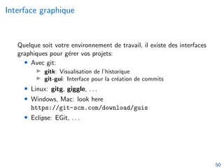 Interface graphique
Quelque soit votre environnement de travail, il existe des interfaces
graphiques pour gérer vos projets:
• Avec git:
▶ gitk: Visualisation de l’historique
▶ git-gui: Interface pour la création de commits
• Linux: gitg, giggle, . . .
• Windows, Mac: look here
https://git-scm.com/download/guis
• Eclipse: EGit, . . .
50
 