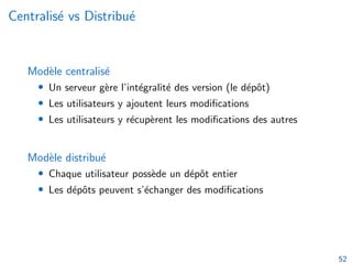 Centralisé vs Distribué
Modèle centralisé
• Un serveur gère l’intégralité des version (le dépôt)
• Les utilisateurs y ajoutent leurs modifications
• Les utilisateurs y récupèrent les modifications des autres
Modèle distribué
• Chaque utilisateur possède un dépôt entier
• Les dépôts peuvent s’échanger des modifications
52
 