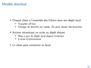 Modèle distribué
• Chaque client a l’ensemble des fichiers dans son dépôt local
▶ Travailler off-line
▶ Changer de branche est rapide. On peut abuser des branches.
• Actions nécessitant un accès au dépôt distant
▶ Mise à jour du dépôt local depuis l’extérieur
▶ L’envoi d’informations
• Le client peut versionner en local.
53
 