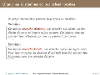 Branches distantes et branches locales
Un projet décentralisé possède deux types de branches :
Définition
On appelle branche distante, une branche qui pointe sur des
dépôts distants en lecture et/ou écriture. Ces dépôts distants
peuvent être référencés par une ou plusieurs personnes.
Définition
On appelle branche locale, une branche propre au dépôt local.
Pour être envoyées, les données d’une telle branche doivent être
fusionnées avec une branche distante.
J. Sopena (INRIA/UPMC) Git, un gestionnaire de versions décentralisé. 70 / 87
 