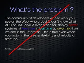 What's the problem ?
The community of developers whose work you
see on the Web, who probably don’t know what
ADO or UML or JPA even stand for, deploy better
systems at less cost in less time at lower risk than
we see in the Enterprise. This is true even when
you factor in the greater flexibility and velocity of
startups.


Tim Bray , on his blog January 2010
 