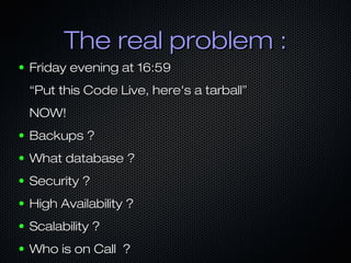 The real problem :
●   Friday evening at 16:59
    “Put this Code Live, here's a tarball”
    NOW!
●   Backups ?
●   What database ?
●   Security ?
●   High Availability ?
●   Scalability ?
●   Who is on Call ?
 