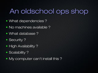 An oldschool ops shop
●   What dependencies ?
●   No machines available ?
●   What database ?
●   Security ?
●   High Availability ?
●   Scalability ?
●   My computer can't install this ?
 