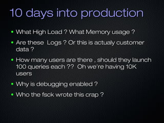 10 days into production
●   What High Load ? What Memory usage ?
●   Are these Logs ? Or this is actualy customer
    data ?
●   How many users are there , should they launch
    100 queries each ?? Oh we're having 10K
    users
●   Why is debugging enabled ?
●   Who the fsck wrote this crap ?
 