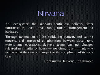 Nirvana
An “ecosystem” that supports continuous delivery, from
infrastructure, data and configuration management to
business.
Through automation of the build, deployment, and testing
process, and improved collaboration between developers,
testers, and operations, delivery teams can get changes
released in a matter of hours — sometimes even minutes–no
matter what the size of a project or the complexity of its code
base.
                            Continuous Delivery , Jez Humble
 