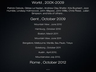 World , 200X-2009
Patrick Debois, Gildas Le Nadan, Andrew Clay Shafer, Kris Buytaert, Jezz
Humble, Lindsay Holmwood, John Allspaw, John Willis, Chris Read, Julian
                      Simpson, and lots of others ..

                    Gent , October 2009
                       Mountain View , June 2010

                        Hamburg , October 2010

                           Boston, March 2011

                        Mountain View, June 2011

             Bangalore, Melbourne, Manilla, Sau Paulo, Tokyo

                        Goteborg , October 2011

                           Austin , April 2012,

                         Mountainview July 2012,

                    Rome , October 2012
                                   ....
 