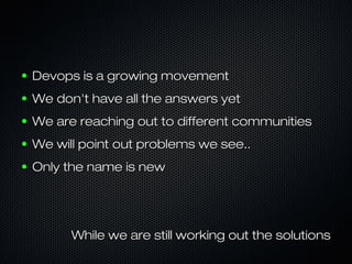 ●   Devops is a growing movement
●   We don't have all the answers yet
●   We are reaching out to different communities
●   We will point out problems we see..
●   Only the name is new




          While we are still working out the solutions
 