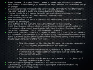●   Adopt the new philosophy. We are in a new economic age. Western management
    must awaken to the challenge, must learn their responsibilities, and take on leadership
    for change.
●   Cease dependence on inspection to achieve quality. Eliminate the need for massive
    inspection by building quality into the product in the first place.
●   Improve constantly and forever the system of production and service, to improve
    quality and productivity, and thus constantly decrease costs.
●   Institute training on the job.
●   Institute leadership The aim of supervision should be to help people and machines and
    gadgets do a better job.
●   Drive out fear, so that everyone may work effectively for the company.
●   Break down barriers between departments. People in research, design, sales, and
    production must work as a team, in order to foresee problems of production and
    usage that may be encountered with the product or service.
●   Eliminate slogans, exhortations, and targets for the work force asking for zero defects
    and new levels of productivity. Such exhortations only create adversarial relationships,
    as the bulk of the causes of low quality and low productivity belong to the system and
    thus lie beyond the power of the work force.

              ●
                  Eliminate management by objective. Eliminate management by numbers
                  and numerical goals. Instead substitute with leadership.

              ●
                  Remove barriers that rob the hourly worker of his right to pride of
                  workmanship. The responsibility of supervisors must be changed from
                  sheer numbers to quality.

              ●
                  Remove barriers that rob people in management and in engineering of
                  their right to pride of workmanship.
●   Institute a vigorous program of education and self-improvement.
●   Put everybody in the company to work to accomplish the transformation. The
    transformation is everybody's job.
 