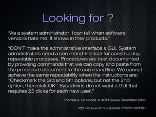 Looking for ?
“As a system administrator, I can tell when software
vendors hate me. It shows in their products.”

“DON'T make the administrative interface a GUI. System
administrators need a command-line tool for constructing
repeatable processes. Procedures are best documented
by providing commands that we can copy and paste from
the procedure document to the command line. We cannot
achieve the same repeatability when the instructions are:
"Checkmark the 3rd and 5th options, but not the 2nd
option, then click OK." Sysadmins do not want a GUI that
requires 25 clicks for each new user.”
                        Thomas A. Limoncelli in ACM Queue December 2010

                                http://queue.acm.org/detail.cfm?id=1921361
 