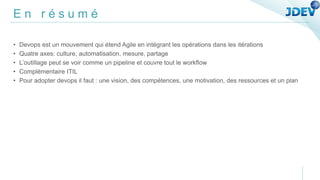 E n r é s u m é
• Devops est un mouvement qui étend Agile en intégrant les opérations dans les itérations
• Quatre axes: culture, automatisation, mesure, partage
• L’outillage peut se voir comme un pipeline et couvre tout le workflow
• Complémentaire ITIL
• Pour adopter devops il faut : une vision, des compétences, une motivation, des ressources et un plan
 