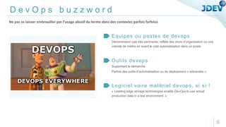 D e v O p s b u z z w o r d
Dénomination pas très pertinente, reflète des choix d’organisation ou une
volonté de mettre en avant le coté automatisation dans un poste.
Equipes ou postes de devops
Supportant la démarche.
Parfois des outils d’automatisation ou de déploiement « rebrandés ».
Outils devops
« Leading edge storage technologies enable DevOps to use actual
production data in a test environment. »
Logiciel voire matériel devops, si si !
Ne pas se laisser embrouiller par l’usage abusif du terme dans des contextes parfois farfelus
6
 