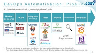 D e v O p s A u t o m a t i s a t i o n : P i p e l i n e
Gestion
de source
Build
Intégration
continue
Tests Archive Déploiement Monitorer
Au delà de l’automatisation, un vrai pipeline d’outils
9
• On aurait pu rajouter la génération et collection des logs, gestion de release, revue de code, etc
• Plein de langages de scripts utilisables (Python, Powershell, Shellscripts) avec des librairies (libcloud, vmware, etc)
GitLab
Zoom
Page suivante
 