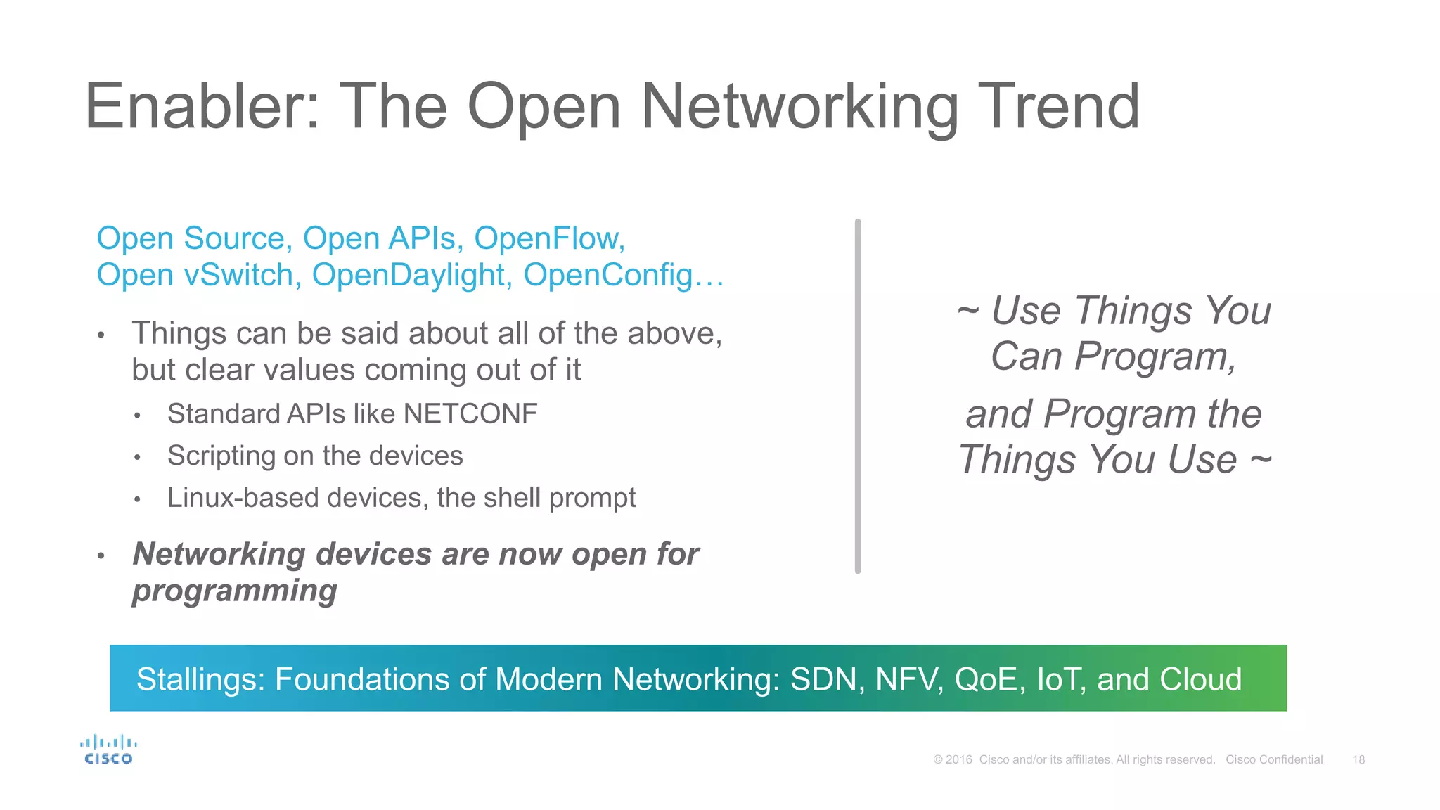 Open Source, Open APIs, OpenFlow, Open vSwitch, OpenDaylight, OpenConfig… • Things can be said about all of the above, but clear values coming out of it • Standard APIs like NETCONF • Scripting on the devices • Linux-based devices, the shell prompt • Networking devices are now open for programming Enabler: The Open Networking Trend ~ Use Things You Can Program, and Program the Things You Use ~ Stallings: Foundations of Modern Networking: SDN, NFV, QoE, IoT, and Cloud 