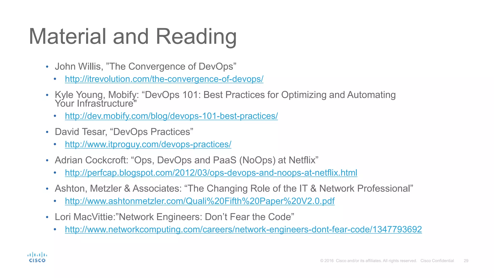 Material and Reading • John Willis, ”The Convergence of DevOps” • http://itrevolution.com/the-convergence-of-devops/ • Kyle Young, Mobify: “DevOps 101: Best Practices for Optimizing and Automating Your Infrastructure" • http://dev.mobify.com/blog/devops-101-best-practices/ • David Tesar, “DevOps Practices” • http://www.itproguy.com/devops-practices/ • Adrian Cockcroft: “Ops, DevOps and PaaS (NoOps) at Netflix” • http://perfcap.blogspot.com/2012/03/ops-devops-and-noops-at-netflix.html • Ashton, Metzler & Associates: “The Changing Role of the IT & Network Professional” • http://www.ashtonmetzler.com/Quali%20Fifth%20Paper%20V2.0.pdf • Lori MacVittie:”Network Engineers: Don’t Fear the Code” • http://www.networkcomputing.com/careers/network-engineers-dont-fear-code/1347793692 