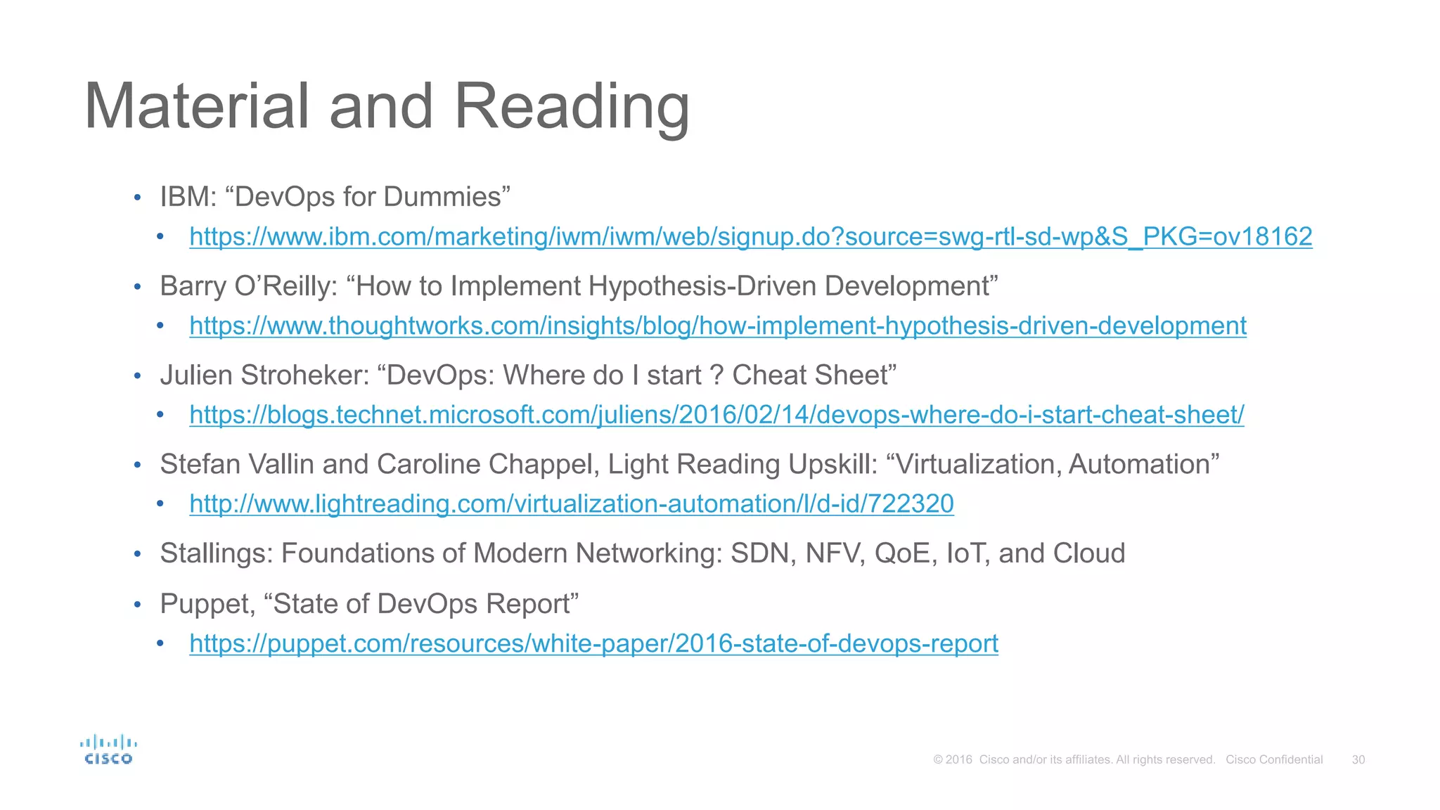 Material and Reading • IBM: “DevOps for Dummies” • https://www.ibm.com/marketing/iwm/iwm/web/signup.do?source=swg-rtl-sd-wp&S_PKG=ov18162 • Barry O’Reilly: “How to Implement Hypothesis-Driven Development” • https://www.thoughtworks.com/insights/blog/how-implement-hypothesis-driven-development • Julien Stroheker: “DevOps: Where do I start ? Cheat Sheet” • https://blogs.technet.microsoft.com/juliens/2016/02/14/devops-where-do-i-start-cheat-sheet/ • Stefan Vallin and Caroline Chappel, Light Reading Upskill: “Virtualization, Automation” • http://www.lightreading.com/virtualization-automation/l/d-id/722320 • Stallings: Foundations of Modern Networking: SDN, NFV, QoE, IoT, and Cloud • Puppet, “State of DevOps Report” • https://puppet.com/resources/white-paper/2016-state-of-devops-report 