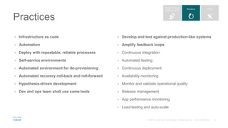 • Infrastructure as code
• Automation
• Deploy with repeatable, reliable processes
• Self-service environments
• Automated environment for de-provisioning
• Automated recovery roll-back and roll-forward
• Hypothesis-driven development
• Dev and ops team shall use same tools
• Develop and test against production-like systems
• Amplify feedback loops
• Continuous integration
• Automated testing
• Continuous deployment
• Availability monitoring
• Monitor and validate operational quality
• Release management
• App performance monitoring
• Load-testing and auto-scale
Practices
 