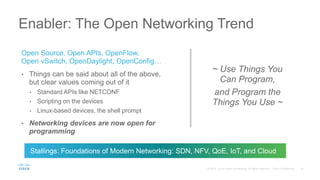 Open Source, Open APIs, OpenFlow,
Open vSwitch, OpenDaylight, OpenConfig…
• Things can be said about all of the above,
but clear values coming out of it
• Standard APIs like NETCONF
• Scripting on the devices
• Linux-based devices, the shell prompt
• Networking devices are now open for
programming
Enabler: The Open Networking Trend
~ Use Things You
Can Program,
and Program the
Things You Use ~
Stallings: Foundations of Modern Networking: SDN, NFV, QoE, IoT, and Cloud
 