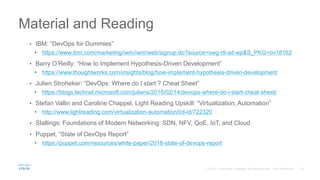 Material and Reading
• IBM: “DevOps for Dummies”
• https://www.ibm.com/marketing/iwm/iwm/web/signup.do?source=swg-rtl-sd-wp&S_PKG=ov18162
• Barry O’Reilly: “How to Implement Hypothesis-Driven Development”
• https://www.thoughtworks.com/insights/blog/how-implement-hypothesis-driven-development
• Julien Stroheker: “DevOps: Where do I start ? Cheat Sheet”
• https://blogs.technet.microsoft.com/juliens/2016/02/14/devops-where-do-i-start-cheat-sheet/
• Stefan Vallin and Caroline Chappel, Light Reading Upskill: “Virtualization, Automation”
• http://www.lightreading.com/virtualization-automation/l/d-id/722320
• Stallings: Foundations of Modern Networking: SDN, NFV, QoE, IoT, and Cloud
• Puppet, “State of DevOps Report”
• https://puppet.com/resources/white-paper/2016-state-of-devops-report
 