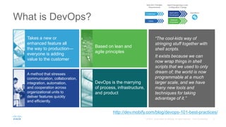 What is DevOps?
http://dev.mobify.com/blog/devops-101-best-practices/
“The cool-kids way of
stringing stuff together with
shell scripts.
It exists because we can
now wrap things in shell
scripts that we used to only
dream of; the world is now
programmable at a much
larger scale, and we have
many new tools and
techniques for taking
advantage of it.”
Takes a new or
enhanced feature all
the way to production—
everyone is adding
value to the customer
A method that stresses
communication, collaboration,
integration, automation,
and cooperation across
organizational units to
deliver features quickly
and efficiently.
Based on lean and
agile principles
DevOps is the marrying
of process, infrastructure,
and product
New and Changed
Requirements
Customers
Users
New/ChangedApp Code
Configuration Change
Application
Developers
Network
Engineers
Operations
 