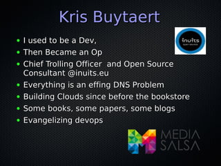 Kris BuytaertKris Buytaert
● I used to be a Dev,I used to be a Dev,
● Then Became an OpThen Became an Op
● Chief Trolling Officer and Open SourceChief Trolling Officer and Open Source
Consultant @inuits.euConsultant @inuits.eu
● Everything is an effing DNS ProblemEverything is an effing DNS Problem
● Building Clouds since before the bookstoreBuilding Clouds since before the bookstore
● Some books, some papers, some blogsSome books, some papers, some blogs
● Evangelizing devopsEvangelizing devops
 
