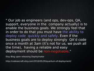 " Our job as engineers (and ops, dev-ops, QA," Our job as engineers (and ops, dev-ops, QA,
support, everyone in the company actually) is tosupport, everyone in the company actually) is to
enable the business goals. We strongly feel thatenable the business goals. We strongly feel that
in order to do that you must havein order to do that you must have the ability tothe ability to
deploy code quickly and safelydeploy code quickly and safely. Even if the. Even if the
business goals are to deploy strongly QA’d codebusiness goals are to deploy strongly QA’d code
once a month at 3am (it’s not for us, we push allonce a month at 3am (it’s not for us, we push all
the time), having a reliable and easythe time), having a reliable and easy
deployment should bedeployment should be non-negotiablenon-negotiable."."
Etsy Blog upon releasing DeployinatorEtsy Blog upon releasing Deployinator
http://codeascraft.etsy.com/2010/05/20/quantum-of-deployment/http://codeascraft.etsy.com/2010/05/20/quantum-of-deployment/
 