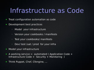 Infrastructure as CodeInfrastructure as Code
● Treat configuration automation as codeTreat configuration automation as code
● Development best practicesDevelopment best practices
•
Model your infrastructureModel your infrastructure
•
Version your cookbooks / manifestsVersion your cookbooks / manifests
•
Test your cookbooks/ manifestsTest your cookbooks/ manifests
•
Dev/ test /uat / prod for your infraDev/ test /uat / prod for your infra
● Model your infrastructureModel your infrastructure
● A working service = automated ( Application Code +A working service = automated ( Application Code +
Infrastructure Code + Security + Monitoring )Infrastructure Code + Security + Monitoring )
● Think Puppet, Chef, Cfengine, ...Think Puppet, Chef, Cfengine, ...
 