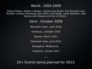 World , 200X-2009World , 200X-2009
Patrick Debois, Gildas Le Nadan, Andrew Clay Shafer, Kris Buytaert, JezzPatrick Debois, Gildas Le Nadan, Andrew Clay Shafer, Kris Buytaert, Jezz
Humble, Lindsay Holmwood, John Willis, Chris Read, Julian Simpson, LukeHumble, Lindsay Holmwood, John Willis, Chris Read, Julian Simpson, Luke
Kanies, John Allspaw and lots of others ..Kanies, John Allspaw and lots of others ..
Gent , October 2009Gent , October 2009
Mountain View , June 2010Mountain View , June 2010
Hamburg , October 2010Hamburg , October 2010
Boston, March 2011Boston, March 2011
Mountain View, June 2011Mountain View, June 2011
Bangalore, Melbourne,Bangalore, Melbourne,
Goteborg , October 2011Goteborg , October 2011
........
10+ Events being planned for 2013.10+ Events being planned for 2013.
 