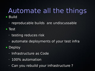 Automate all the thingsAutomate all the things
● BuildBuild
• reproducable builds are undiscussablereproducable builds are undiscussable
● TestTest
•
testing reduces risktesting reduces risk
•
automate deployments of your test infraautomate deployments of your test infra
● DeployDeploy
•
Infrastructure as CodeInfrastructure as Code
•
100% automation100% automation
•
Can you rebuild your infrastructure ?Can you rebuild your infrastructure ?
 