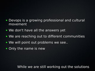 ● Devops is a growing professional and culturalDevops is a growing professional and cultural
movementmovement
● We don't have all the answers yetWe don't have all the answers yet
● We are reaching out to different communitiesWe are reaching out to different communities
● We will point out problems we see..We will point out problems we see..
● Only the name is newOnly the name is new
While we are still working out the solutionsWhile we are still working out the solutions
 