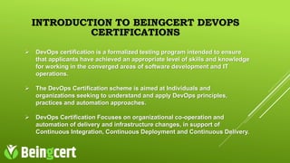 INTRODUCTION TO BEINGCERT DEVOPS
CERTIFICATIONS
 DevOps certification is a formalized testing program intended to ensure
that applicants have achieved an appropriate level of skills and knowledge
for working in the converged areas of software development and IT
operations.
 The DevOps Certification scheme is aimed at Individuals and
organizations seeking to understand and apply DevOps principles,
practices and automation approaches.
 DevOps Certification Focuses on organizational co-operation and
automation of delivery and infrastructure changes, in support of
Continuous Integration, Continuous Deployment and Continuous Delivery.
 