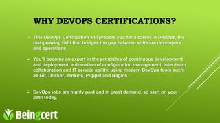 WHY DEVOPS CERTIFICATIONS?
 This DevOps Certification will prepare you for a career in DevOps, the
fast-growing field that bridges the gap between software developers
and operations.
 You’ll become an expert in the principles of continuous development
and deployment, automation of configuration management, inter-team
collaboration and IT service agility, using modern DevOps tools such
as Git, Docker, Jenkins, Puppet and Nagios.
 DevOps jobs are highly paid and in great demand, so start on your
path today.
 
