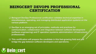 BEINGCERT DEVOPS PROFESSIONAL
CERTIFICATION
 Beingcert DevOps Professional certification validates technical expertise in
miscellaneous, operating, and managing distributed application systems on the
various platform.
 DevOps is an emerging set of principles, methods and practices for
communication, collaboration and integration between software development
(software engineering) and IT operation (systems administration/ infrastructure)
professionals.
 This certification will prepare the candidate in this fast-growing field and will
bridge the gap between software developers and operations.
 
