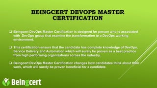 BEINGCERT DEVOPS MASTER
CERTIFICATION
 Beingcert DevOps Master Certification is designed for person who is associated
with DevOps group that examine the transformation to a DevOps working
environment.
 This certification ensure that the candidate has complete knowledge of DevOps,
Service Delivery and Automation which will surely be proven as a best practice
from high performing organizations across the industry.
 Beingcert DevOps Master Certification changes how candidates think about their
work, which will surely be proven beneficial for a candidate.
 