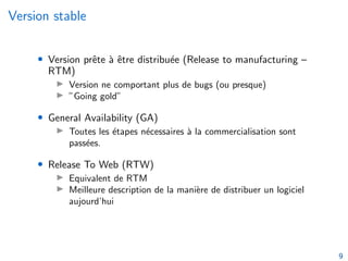 Version stable
• Version prête à être distribuée (Release to manufacturing –
RTM)
I Version ne comportant plus de bugs (ou presque)
I ”Going gold”
• General Availability (GA)
I Toutes les étapes nécessaires à la commercialisation sont
passées.
• Release To Web (RTW)
I Equivalent de RTM
I Meilleure description de la manière de distribuer un logiciel
aujourd’hui
9
 