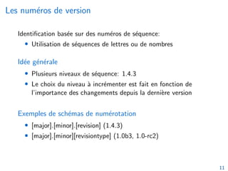 Les numéros de version
Identification basée sur des numéros de séquence:
• Utilisation de séquences de lettres ou de nombres
Idée générale
• Plusieurs niveaux de séquence: 1.4.3
• Le choix du niveau à incrémenter est fait en fonction de
l’importance des changements depuis la dernière version
Exemples de schémas de numérotation
• [major].[minor].[revision] (1.4.3)
• [major].[minor][revisiontype] (1.0b3, 1.0-rc2)
11
 