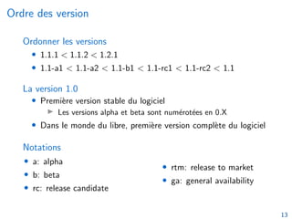 Ordre des version
Ordonner les versions
• 1.1.1 < 1.1.2 < 1.2.1
• 1.1-a1 < 1.1-a2 < 1.1-b1 < 1.1-rc1 < 1.1-rc2 < 1.1
La version 1.0
• Première version stable du logiciel
I Les versions alpha et beta sont numérotées en 0.X
• Dans le monde du libre, première version complète du logiciel
Notations
• a: alpha
• b: beta
• rc: release candidate
• rtm: release to market
• ga: general availability
13
 