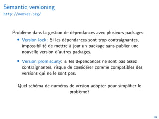 Semantic versioning
http://semver.org/
Problème dans la gestion de dépendances avec plusieurs packages:
• Version lock: Si les dépendances sont trop contraignantes,
impossibilité de mettre à jour un package sans publier une
nouvelle version d’autres packages.
• Version promiscuity: si les dépendances ne sont pas assez
contraignantes, risque de considérer comme compatibles des
versions qui ne le sont pas.
Quel schéma de numéros de version adopter pour simplifier le
problème?
14
 