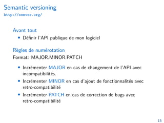 Semantic versioning
http://semver.org/
Avant tout
• Définir l’API publique de mon logiciel
Règles de numérotation
Format: MAJOR.MINOR.PATCH
• Incrémenter MAJOR en cas de changement de l’API avec
incompatibilités.
• Incrémenter MINOR en cas d’ajout de fonctionnalités avec
retro-compatibilité
• Incrémenter PATCH en cas de correction de bugs avec
retro-compatibilité
15
 