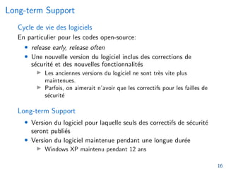 Long-term Support
Cycle de vie des logiciels
En particulier pour les codes open-source:
• release early, release often
• Une nouvelle version du logiciel inclus des corrections de
sécurité et des nouvelles fonctionnalités
I Les anciennes versions du logiciel ne sont très vite plus
maintenues.
I Parfois, on aimerait n’avoir que les correctifs pour les failles de
sécurité
Long-term Support
• Version du logiciel pour laquelle seuls des correctifs de sécurité
seront publiés
• Version du logiciel maintenue pendant une longue durée
I Windows XP maintenu pendant 12 ans
16
 