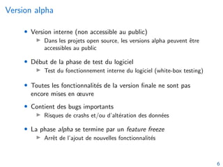 Version alpha
• Version interne (non accessible au public)
I Dans les projets open source, les versions alpha peuvent être
accessibles au public
• Début de la phase de test du logiciel
I Test du fonctionnement interne du logiciel (white-box testing)
• Toutes les fonctionnalités de la version finale ne sont pas
encore mises en œuvre
• Contient des bugs importants
I Risques de crashs et/ou d’altération des données
• La phase alpha se termine par un feature freeze
I Arrêt de l’ajout de nouvelles fonctionnalités
6
 