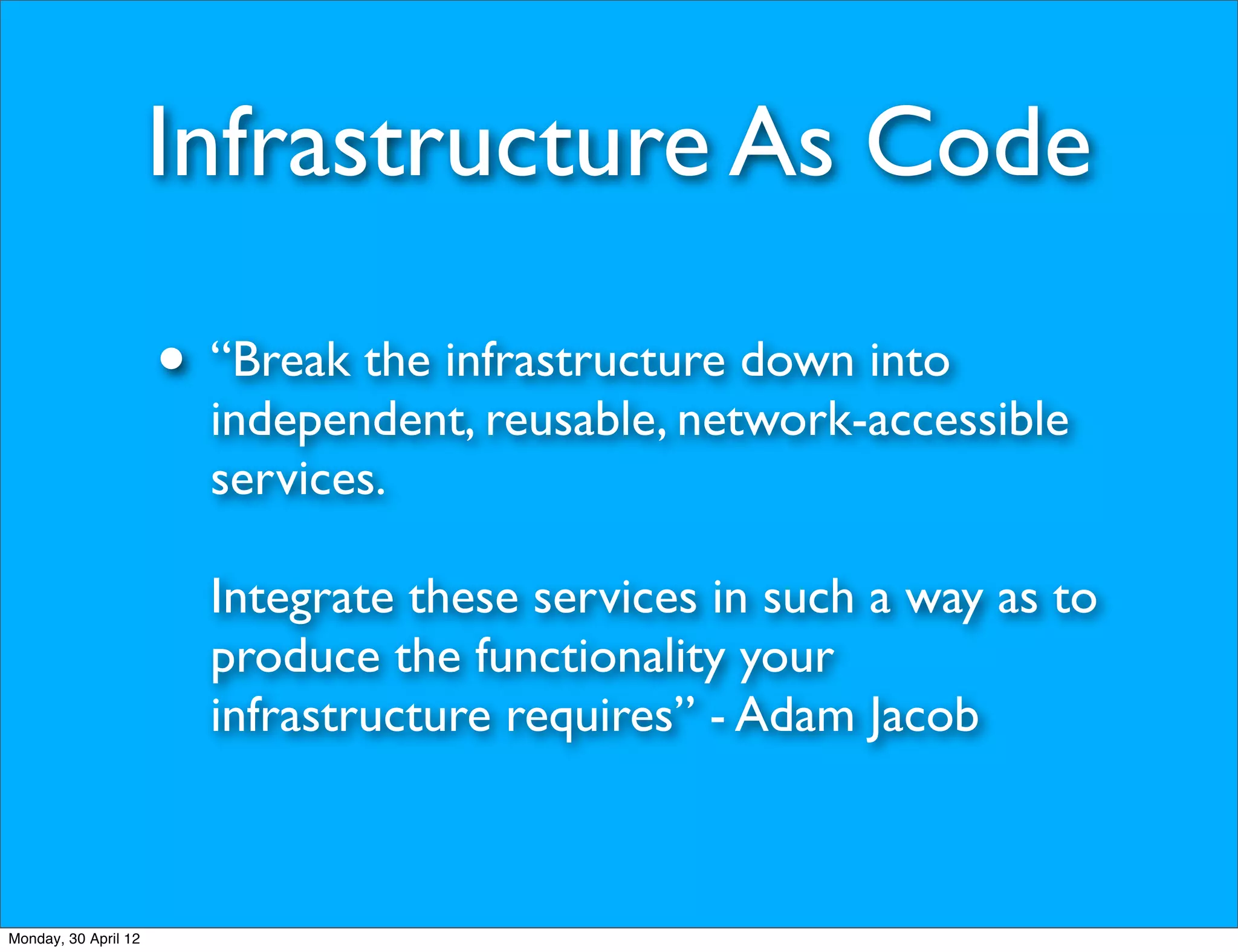 Infrastructure As Code

                      • “Break the infrastructure down into
                        independent, reusable, network-accessible
                        services.

                        Integrate these services in such a way as to
                        produce the functionality your
                        infrastructure requires” - Adam Jacob



Monday, 30 April 12
 