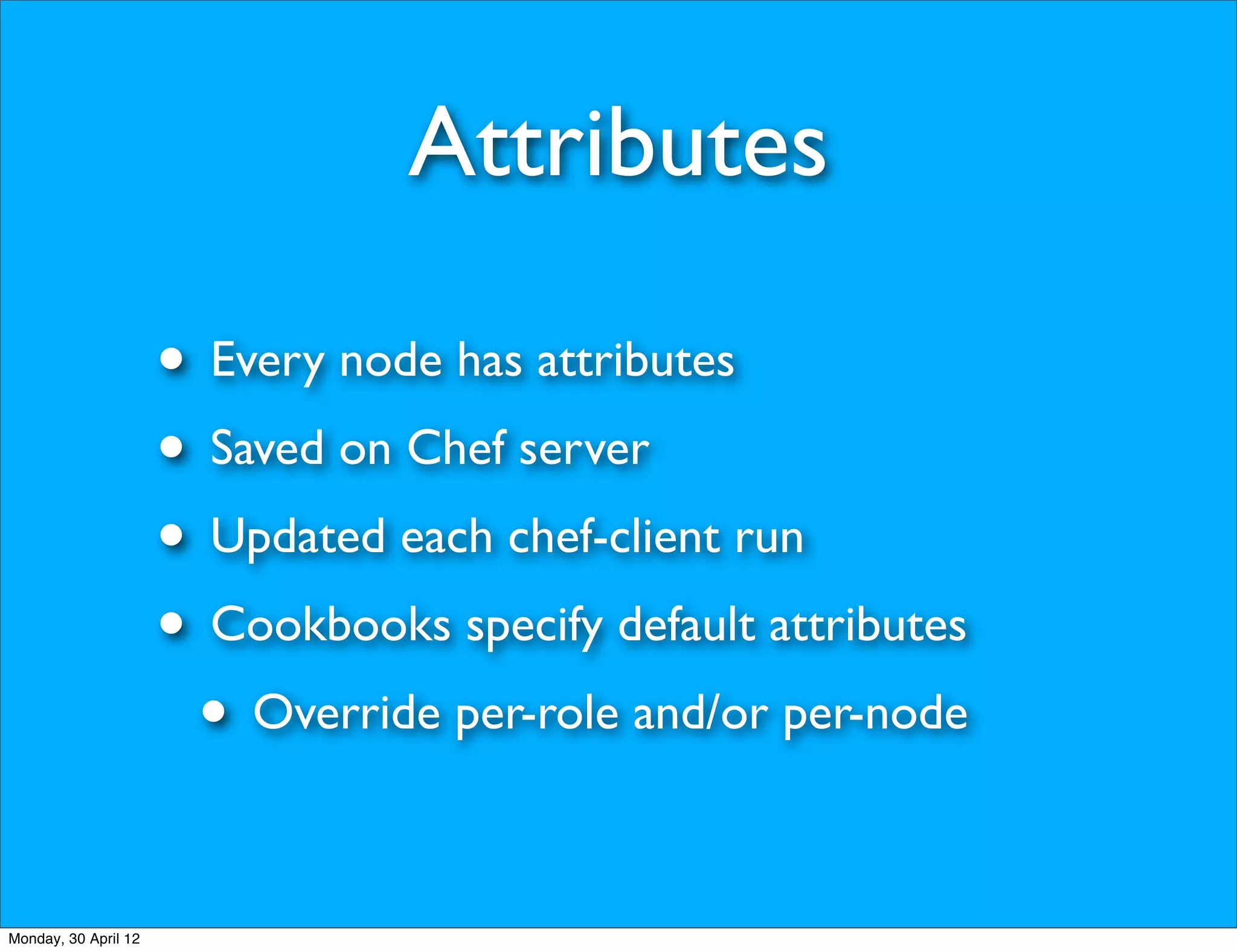 Attributes

                      • Every node has attributes
                      • Saved on Chef server
                      • Updated each chef-client run
                      • Cookbooks specify default attributes
                       • Override per-role and/or per-node

Monday, 30 April 12
 
