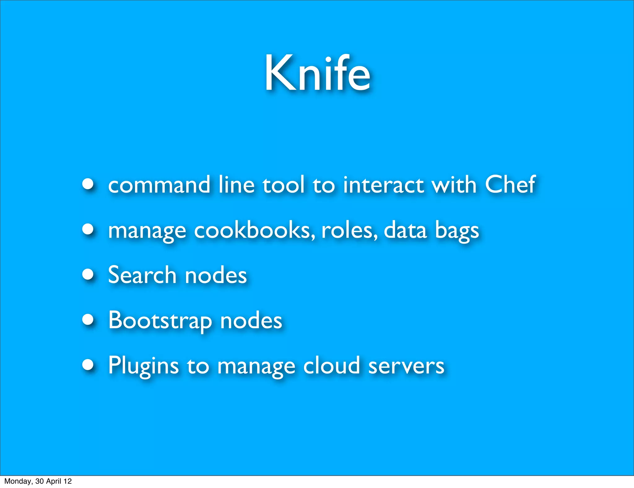 Knife

                      • command line tool to interact with Chef
                      • manage cookbooks, roles, data bags
                      • Search nodes
                      • Bootstrap nodes
                      • Plugins to manage cloud servers

Monday, 30 April 12
 