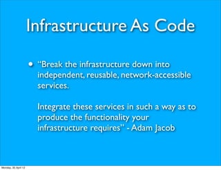 Infrastructure As Code

                      • “Break the infrastructure down into
                        independent, reusable, network-accessible
                        services.

                        Integrate these services in such a way as to
                        produce the functionality your
                        infrastructure requires” - Adam Jacob



Monday, 30 April 12
 