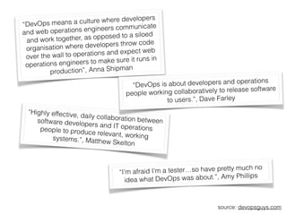 “Highly effective, daily collaboration betweensoftware developers and IT operationspeople to produce relevant, workingsystems.”, Matthew Skelton
“DevOps means a culture where developers
and web operations engineers communicate
and work together, as opposed to a siloed
organisation where developers throw code
over the wall to operations and expect web
operations engineers to make sure it runs in
production”, Anna Shipman
“I’m afraid I’m a tester…so have pretty much no
idea what DevOps was about.”, Amy Phillips
source: devopsguys.com
“DevOps is about developers and operations
people working collaboratively to release software
to users.”, Dave Farley
 