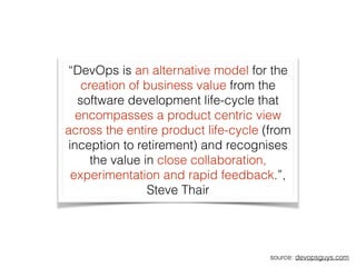 “DevOps is an alternative model for the
creation of business value from the
software development life-cycle that
encompasses a product centric view
across the entire product life-cycle (from
inception to retirement) and recognises
the value in close collaboration,
experimentation and rapid feedback.”,
Steve Thair
source: devopsguys.com
 