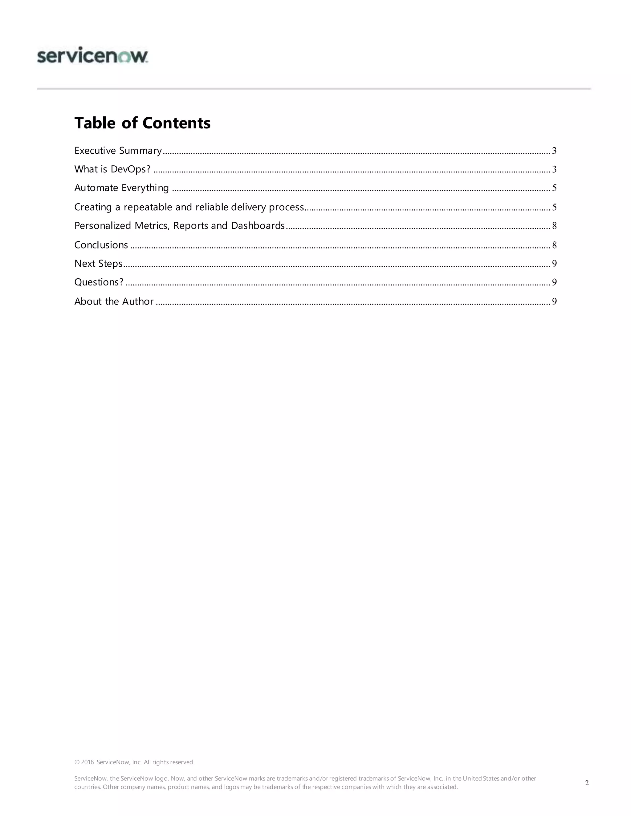 © 2018 ServiceNow, Inc. All rights reserved.
ServiceNow, the ServiceNow logo, Now, and other ServiceNow marks are trademarks and/or registered trademarks of ServiceNow, Inc., in the United States and/or other
countries. Other company names, product names, and logos may be trademarks of the respective companies with which they are associated.
2
Table of Contents
Executive Summary.......................................................................................................................................................................3
What is DevOps? ...........................................................................................................................................................................3
Automate Everything ...................................................................................................................................................................5
Creating a repeatable and reliable delivery process..........................................................................................................5
Personalized Metrics, Reports and Dashboards..................................................................................................................8
Conclusions .....................................................................................................................................................................................8
Next Steps........................................................................................................................................................................................9
Questions? .......................................................................................................................................................................................9
About the Author ..........................................................................................................................................................................9
 