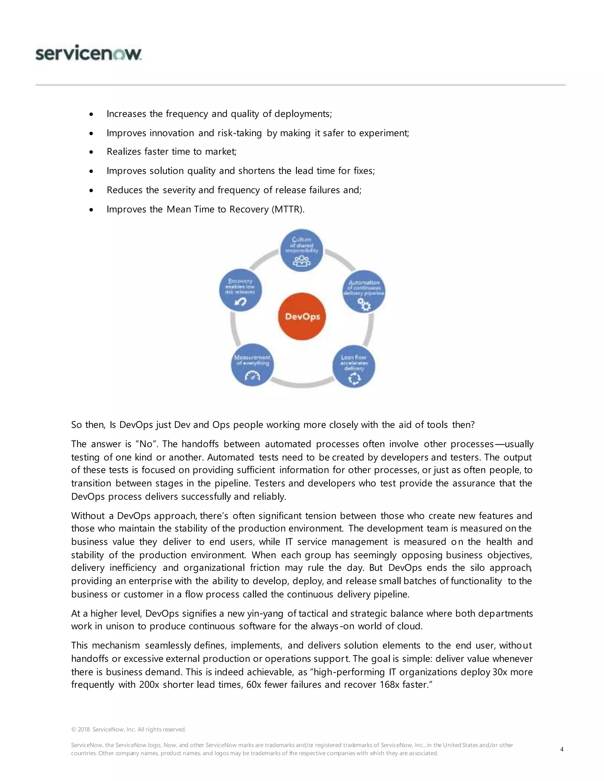 © 2018 ServiceNow, Inc. All rights reserved.
ServiceNow, the ServiceNow logo, Now, and other ServiceNow marks are trademarks and/or registered trademarks of ServiceNow, Inc., in the United States and/or other
countries. Other company names, product names, and logos may be trademarks of the respective companies with which they are associated.
4
 Increases the frequency and quality of deployments;
 Improves innovation and risk-taking by making it safer to experiment;
 Realizes faster time to market;
 Improves solution quality and shortens the lead time for fixes;
 Reduces the severity and frequency of release failures and;
 Improves the Mean Time to Recovery (MTTR).
So then, Is DevOps just Dev and Ops people working more closely with the aid of tools then?
The answer is “No”. The handoffs between automated processes often involve other processes—usually
testing of one kind or another. Automated tests need to be created by developers and testers. The output
of these tests is focused on providing sufficient information for other processes, or just as often people, to
transition between stages in the pipeline. Testers and developers who test provide the assurance that the
DevOps process delivers successfully and reliably.
Without a DevOps approach, there’s often significant tension between those who create new features and
those who maintain the stability of the production environment. The development team is measured on the
business value they deliver to end users, while IT service management is measured on the health and
stability of the production environment. When each group has seemingly opposing business objectives,
delivery inefficiency and organizational friction may rule the day. But DevOps ends the silo approach,
providing an enterprise with the ability to develop, deploy, and release small batches of functionality to the
business or customer in a flow process called the continuous delivery pipeline.
At a higher level, DevOps signifies a new yin-yang of tactical and strategic balance where both departments
work in unison to produce continuous software for the always-on world of cloud.
This mechanism seamlessly defines, implements, and delivers solution elements to the end user, without
handoffs or excessive external production or operations support. The goal is simple: deliver value whenever
there is business demand. This is indeed achievable, as “high-performing IT organizations deploy 30x more
frequently with 200x shorter lead times, 60x fewer failures and recover 168x faster.”
 