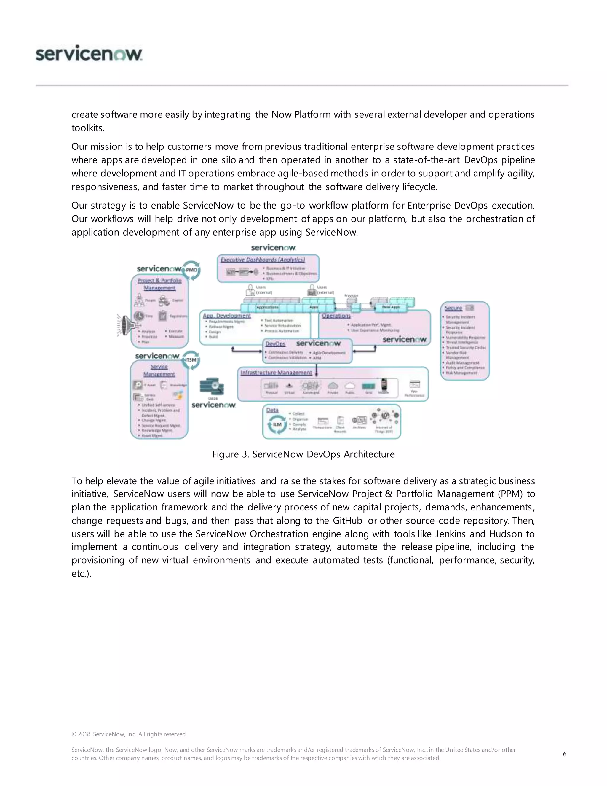 © 2018 ServiceNow, Inc. All rights reserved.
ServiceNow, the ServiceNow logo, Now, and other ServiceNow marks are trademarks and/or registered trademarks of ServiceNow, Inc., in the United States and/or other
countries. Other company names, product names, and logos may be trademarks of the respective companies with which they are associated.
6
create software more easily by integrating the Now Platform with several external developer and operations
toolkits.
Our mission is to help customers move from previous traditional enterprise software development practices
where apps are developed in one silo and then operated in another to a state-of-the-art DevOps pipeline
where development and IT operations embrace agile-based methods in order to support and amplify agility,
responsiveness, and faster time to market throughout the software delivery lifecycle.
Our strategy is to enable ServiceNow to be the go-to workflow platform for Enterprise DevOps execution.
Our workflows will help drive not only development of apps on our platform, but also the orchestration of
application development of any enterprise app using ServiceNow.
Figure 3. ServiceNow DevOps Architecture
To help elevate the value of agile initiatives and raise the stakes for software delivery as a strategic business
initiative, ServiceNow users will now be able to use ServiceNow Project & Portfolio Management (PPM) to
plan the application framework and the delivery process of new capital projects, demands, enhancements,
change requests and bugs, and then pass that along to the GitHub or other source-code repository. Then,
users will be able to use the ServiceNow Orchestration engine along with tools like Jenkins and Hudson to
implement a continuous delivery and integration strategy, automate the release pipeline, including the
provisioning of new virtual environments and execute automated tests (functional, performance, security,
etc.).
 